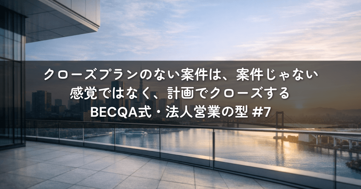 クローズプランのない案件は、案件じゃない——感覚ではなく、計画でクローズする｜BECQA式・法人営業の型 #7