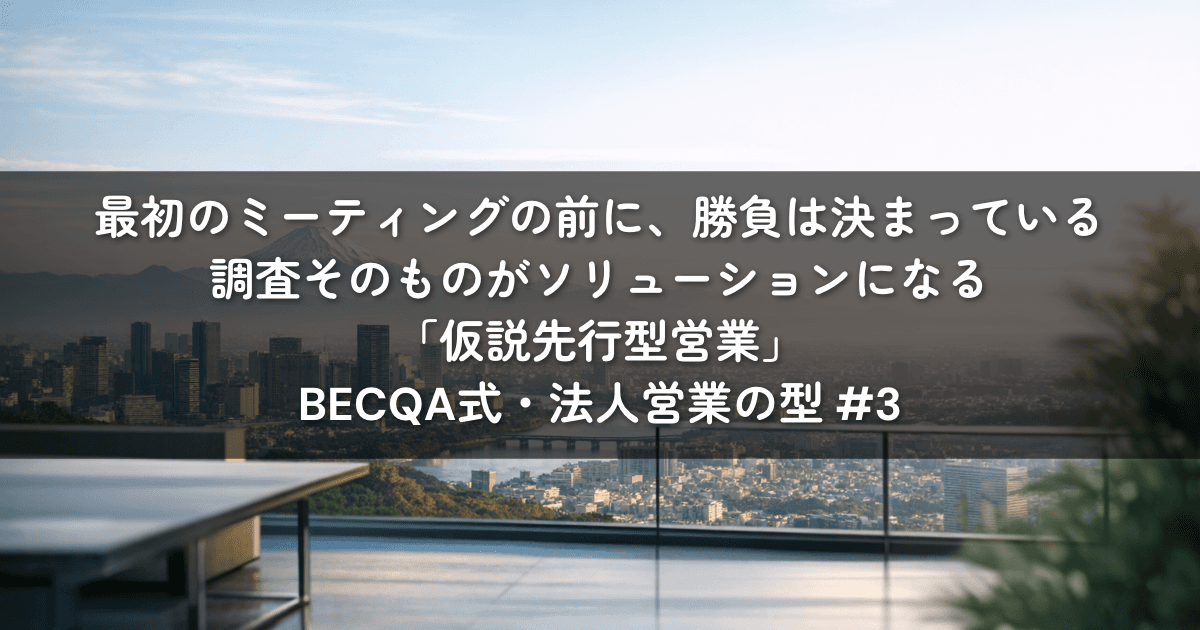 最初のミーティングの前に、勝負は決まっている——調査そのものがソリューションになる「仮説先行型営業」｜BECQA式・法人営業の型 #3